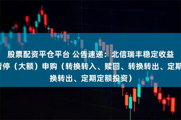股票配资平仓平台 公告速递：北信瑞丰稳定收益基金基金暂停（大额）申购（转换转入、赎回、转换转出、定期定额投资）