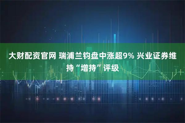 大财配资官网 瑞浦兰钧盘中涨超9% 兴业证券维持“增持”评级