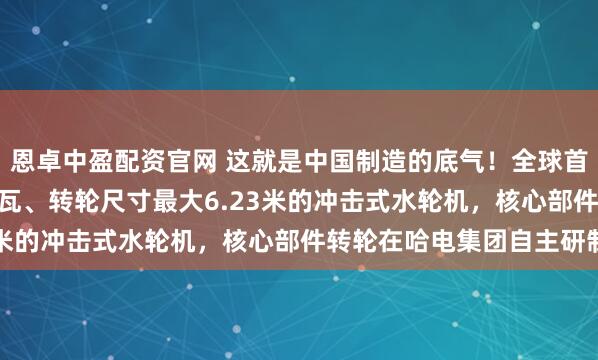 恩卓中盈配资官网 这就是中国制造的底气！全球首台单机容量最大500兆瓦、转轮尺寸最大6.23米的冲击式水轮机，核心部件转轮在哈电集团自主研制