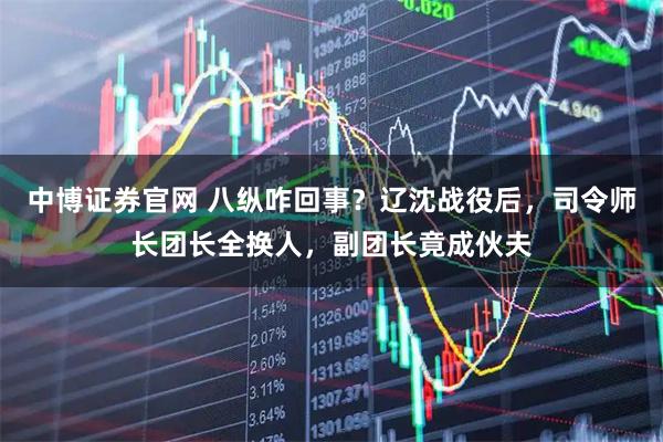 中博证券官网 八纵咋回事？辽沈战役后，司令师长团长全换人，副团长竟成伙夫