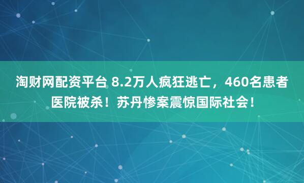 淘财网配资平台 8.2万人疯狂逃亡，460名患者医院被杀！苏丹惨案震惊国际社会！