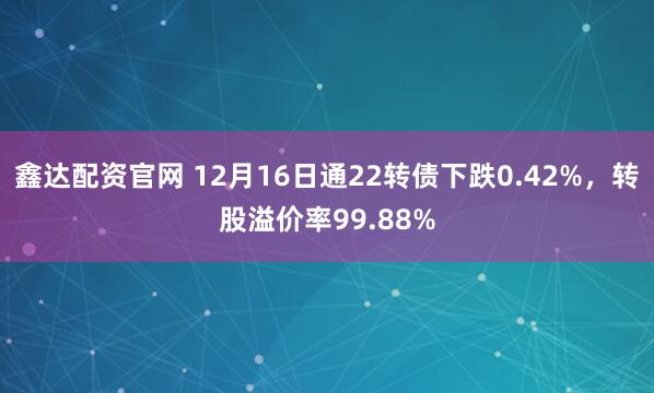 鑫达配资官网 12月16日通22转债下跌0.42%，转股溢价率99.88%
