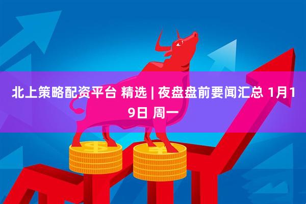 北上策略配资平台 精选 | 夜盘盘前要闻汇总 1月19日 周一