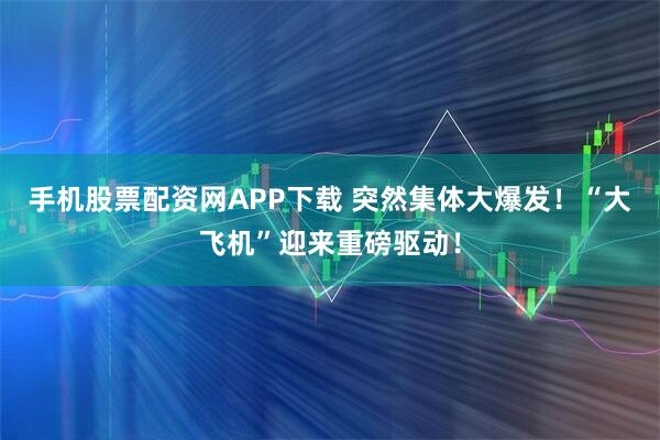 手机股票配资网APP下载 突然集体大爆发！“大飞机”迎来重磅驱动！