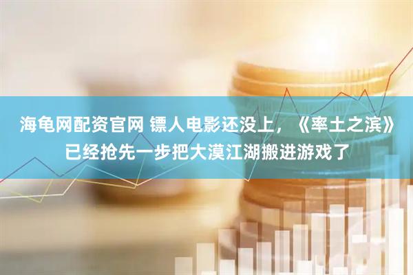 海龟网配资官网 镖人电影还没上，《率土之滨》已经抢先一步把大漠江湖搬进游戏了