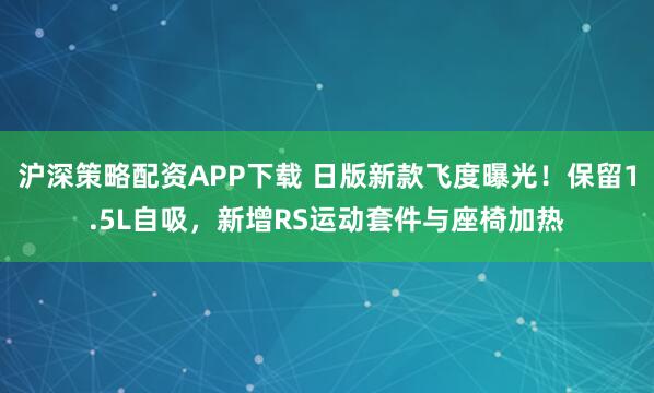 沪深策略配资APP下载 日版新款飞度曝光！保留1.5L自吸，新增RS运动套件与座椅加热
