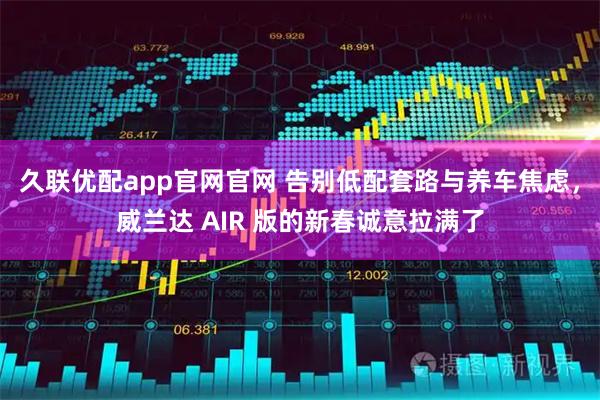 久联优配app官网官网 告别低配套路与养车焦虑，威兰达 AIR 版的新春诚意拉满了