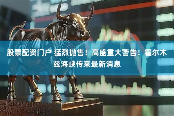 股票配资门户 猛烈抛售！高盛重大警告！霍尔木兹海峡传来最新消息